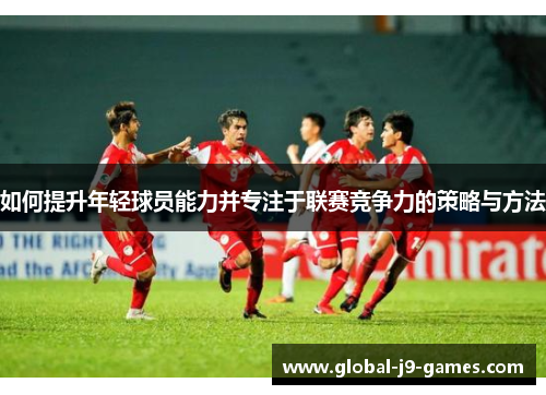 如何提升年轻球员能力并专注于联赛竞争力的策略与方法