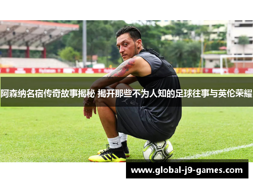 阿森纳名宿传奇故事揭秘 揭开那些不为人知的足球往事与英伦荣耀