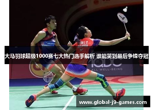 大马羽球超级1000赛七大热门选手解析 谁能笑到最后争锋夺冠