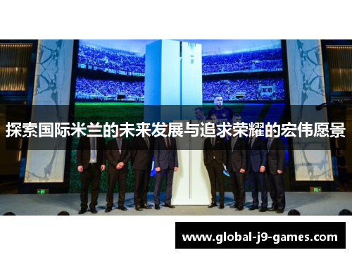探索国际米兰的未来发展与追求荣耀的宏伟愿景 探索国际米兰的未来发展与追求荣耀的宏伟愿景