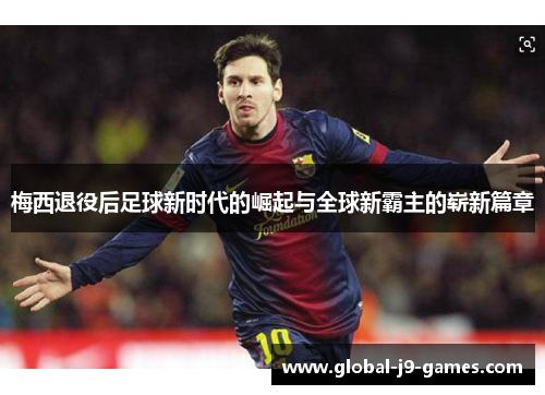 梅西退役后足球新时代的崛起与全球新霸主的崭新篇章