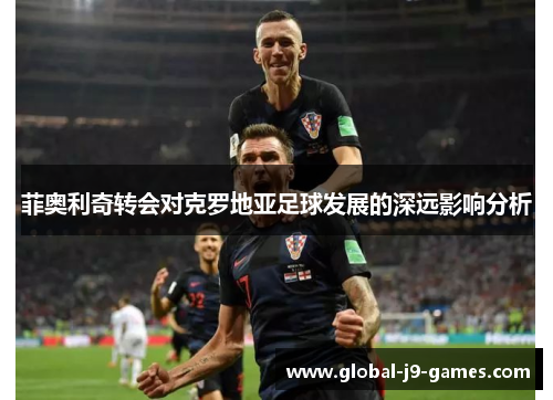 菲奥利奇转会对克罗地亚足球发展的深远影响分析