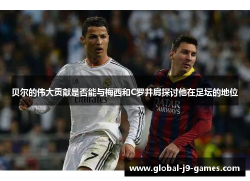 贝尔的伟大贡献是否能与梅西和C罗并肩探讨他在足坛的地位