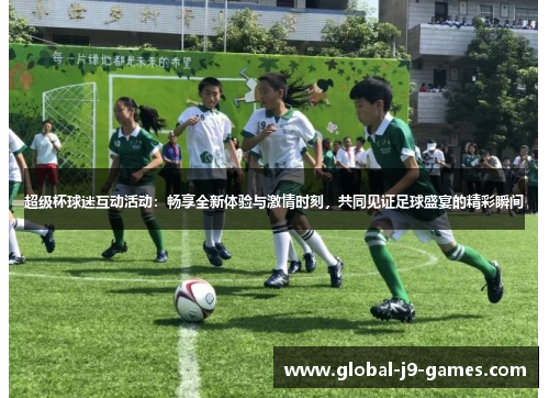 超级杯球迷互动活动：畅享全新体验与激情时刻，共同见证足球盛宴的精彩瞬间