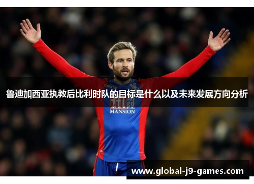 鲁迪加西亚执教后比利时队的目标是什么以及未来发展方向分析 鲁迪加西亚执教后比利时队的目标是什么以及未来发展方向分析