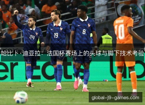 哈比卜·迪亚拉:法国杯赛场上的头球与脚下技术考验 哈比卜·迪亚拉:法国杯赛场上的头球与脚下技术考验